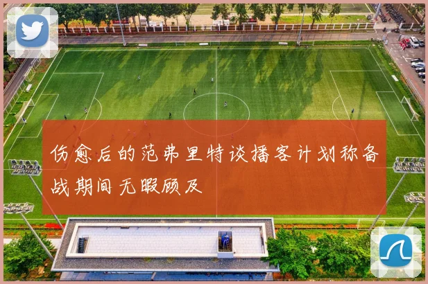伤愈后的范弗里特谈播客计划称备战期间无暇顾及