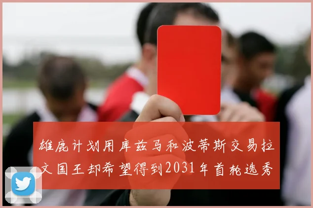 雄鹿计划用库兹马和波蒂斯交易拉文国王却希望得到2031年首轮选秀权