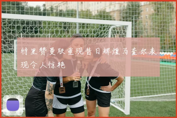 特里赞曼联重现昔日辉煌马奎尔表现令人惊艳