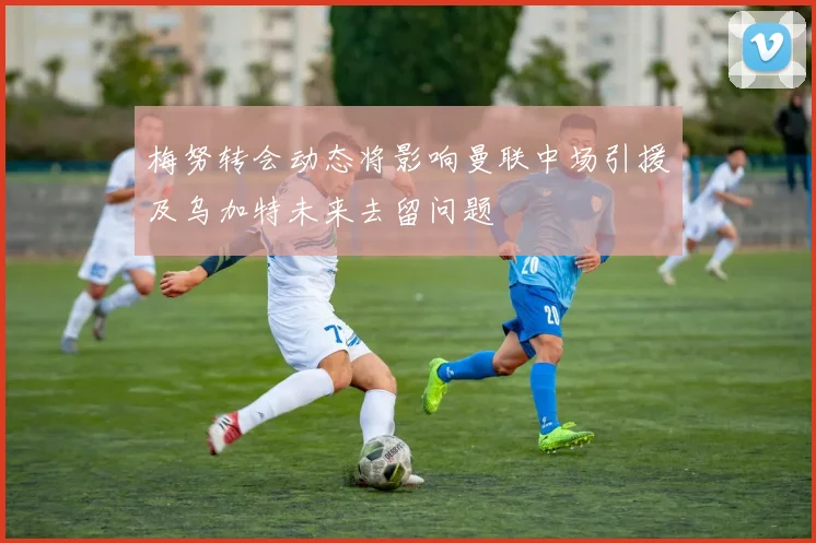 梅努转会动态将影响曼联中场引援及乌加特未来去留问题
