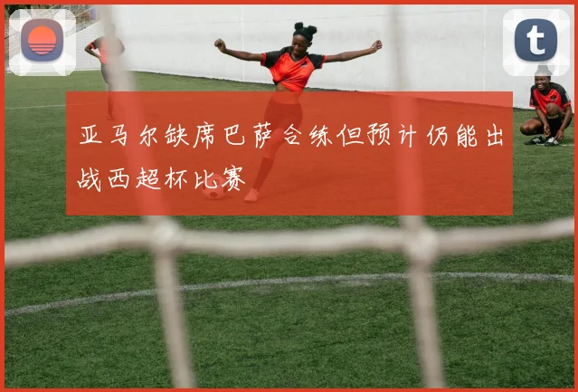 亚马尔缺席巴萨合练但预计仍能出战西超杯比赛