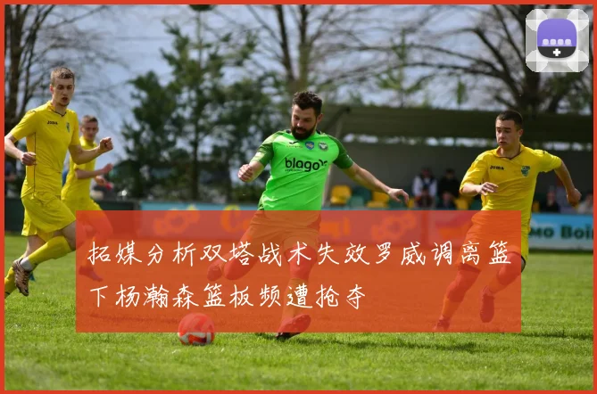 拓媒分析双塔战术失效罗威调离篮下杨瀚森篮板频遭抢夺