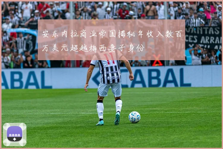 安东内拉商业帝国揭秘年收入数百万美元超越梅西妻子身份