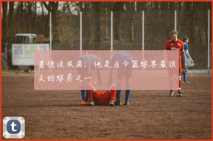 基德谈浓眉：他是当今篮球界最顶尖的球员之一