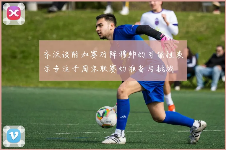 齐沃谈附加赛对阵穆帅的可能性表示专注于周末联赛的准备与挑战